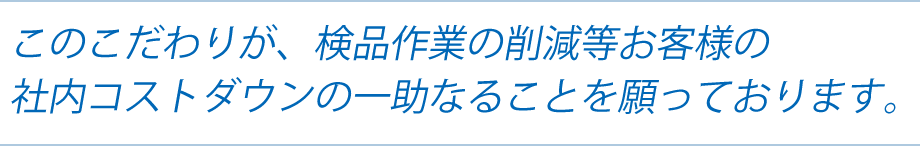 このこだわりが、検品作業の削減等お客様の社内コストダウンの一助なることを願っております。